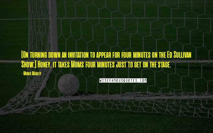 Moms Mabley Quotes: [On turning down an invitation to appear for four minutes on the Ed Sullivan Show:] Honey, it takes Moms four minutes just to get on the stage.