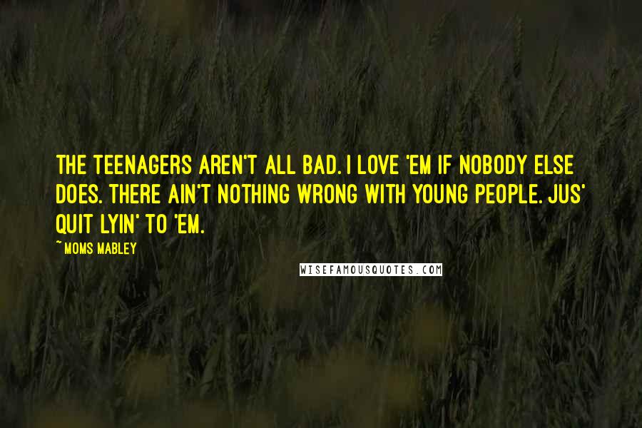 Moms Mabley Quotes: The teenagers aren't all bad. I love 'em if nobody else does. There ain't nothing wrong with young people. Jus' quit lyin' to 'em.