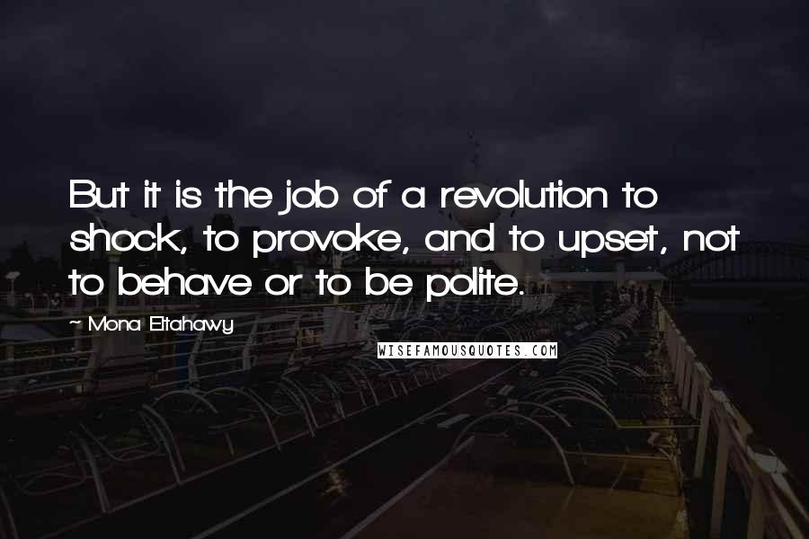 Mona Eltahawy Quotes: But it is the job of a revolution to shock, to provoke, and to upset, not to behave or to be polite.