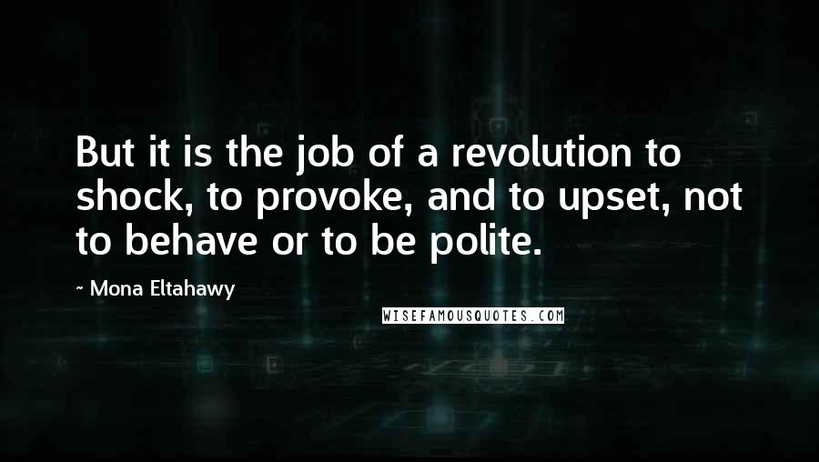 Mona Eltahawy Quotes: But it is the job of a revolution to shock, to provoke, and to upset, not to behave or to be polite.