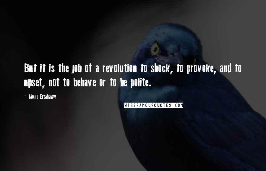 Mona Eltahawy Quotes: But it is the job of a revolution to shock, to provoke, and to upset, not to behave or to be polite.