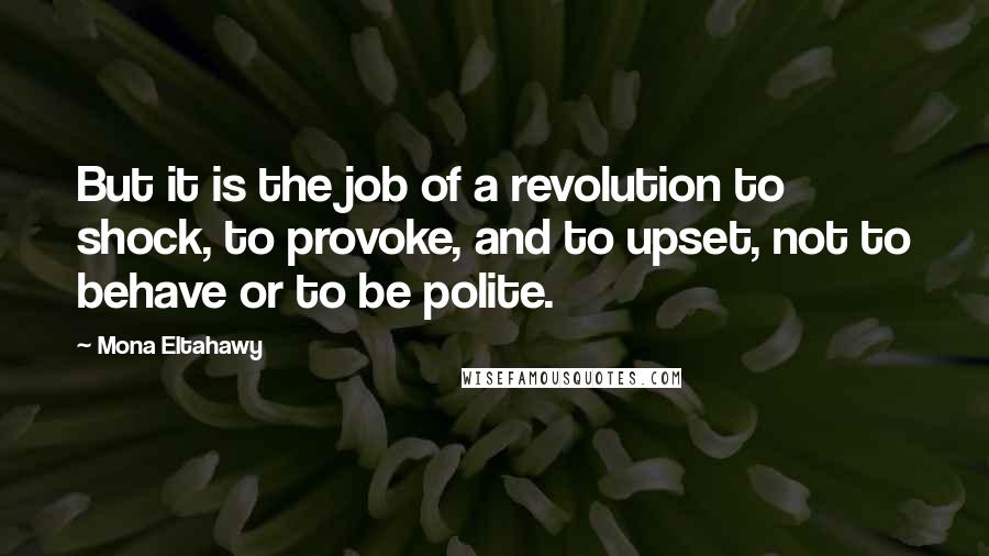 Mona Eltahawy Quotes: But it is the job of a revolution to shock, to provoke, and to upset, not to behave or to be polite.