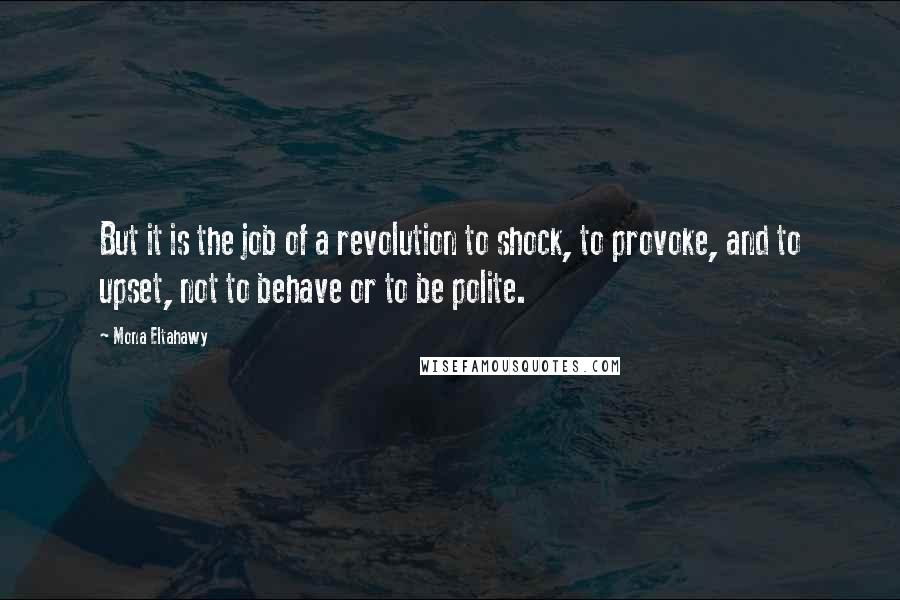 Mona Eltahawy Quotes: But it is the job of a revolution to shock, to provoke, and to upset, not to behave or to be polite.