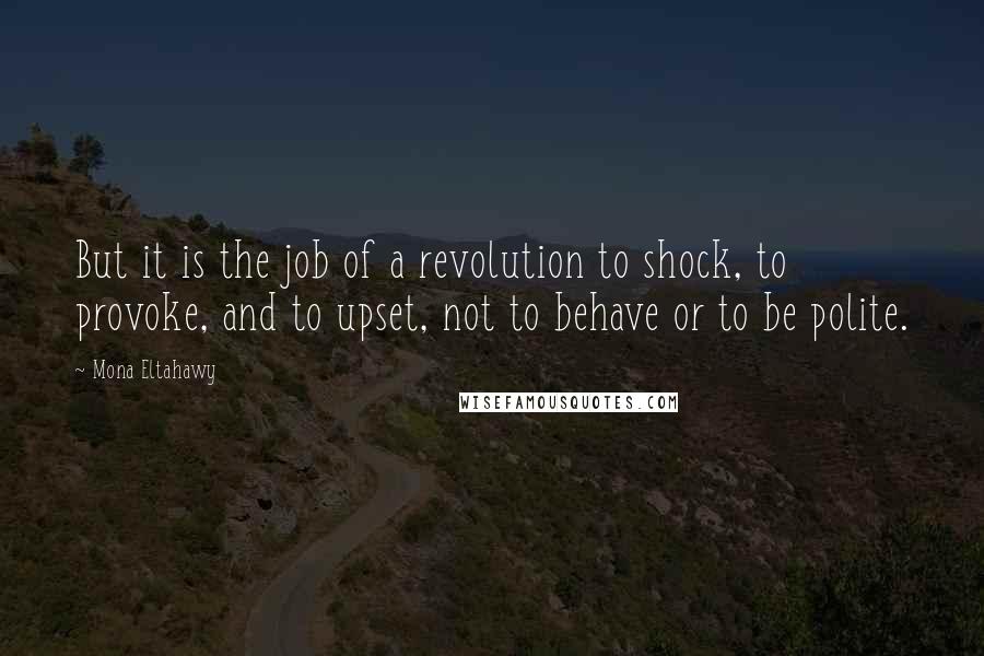 Mona Eltahawy Quotes: But it is the job of a revolution to shock, to provoke, and to upset, not to behave or to be polite.