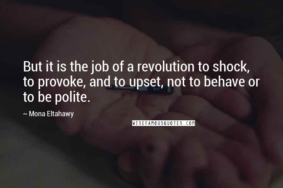 Mona Eltahawy Quotes: But it is the job of a revolution to shock, to provoke, and to upset, not to behave or to be polite.