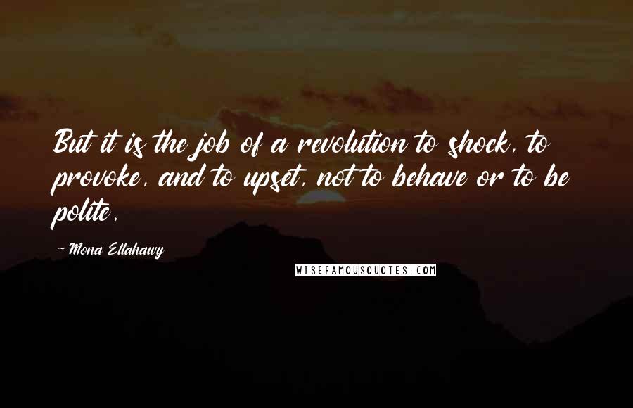 Mona Eltahawy Quotes: But it is the job of a revolution to shock, to provoke, and to upset, not to behave or to be polite.