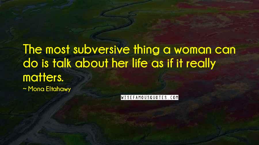 Mona Eltahawy Quotes: The most subversive thing a woman can do is talk about her life as if it really matters.