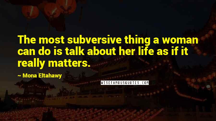 Mona Eltahawy Quotes: The most subversive thing a woman can do is talk about her life as if it really matters.