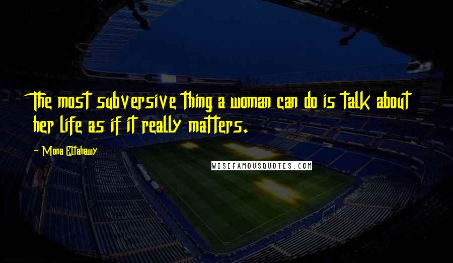 Mona Eltahawy Quotes: The most subversive thing a woman can do is talk about her life as if it really matters.