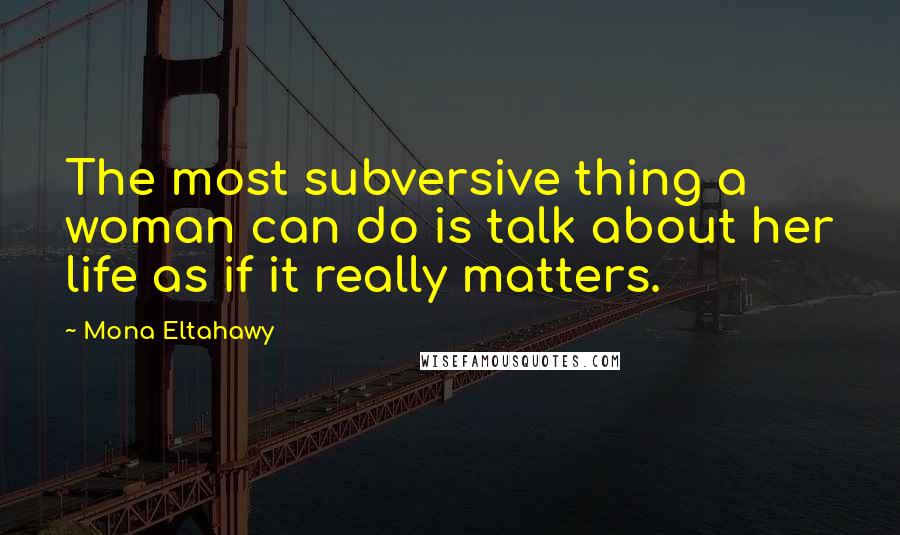 Mona Eltahawy Quotes: The most subversive thing a woman can do is talk about her life as if it really matters.