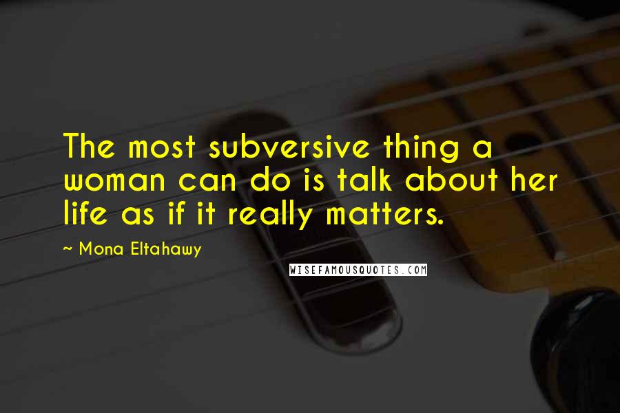 Mona Eltahawy Quotes: The most subversive thing a woman can do is talk about her life as if it really matters.