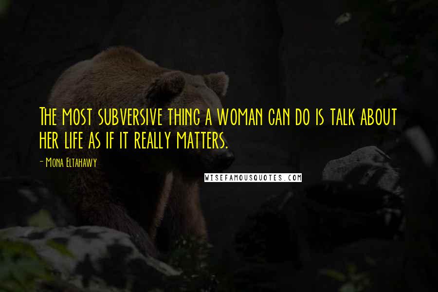 Mona Eltahawy Quotes: The most subversive thing a woman can do is talk about her life as if it really matters.