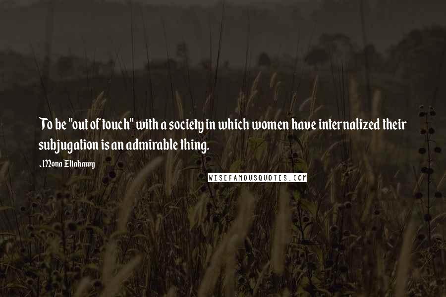 Mona Eltahawy Quotes: To be "out of touch" with a society in which women have internalized their subjugation is an admirable thing.