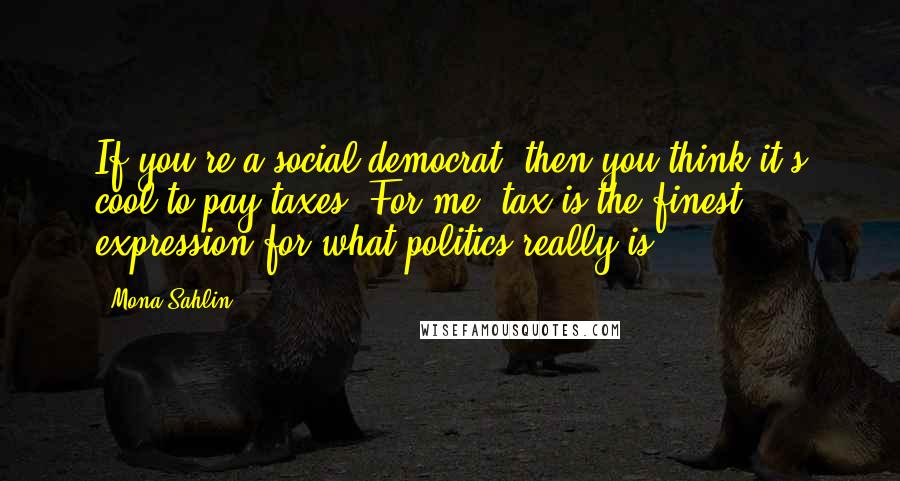 Mona Sahlin Quotes: If you're a social democrat, then you think it's cool to pay taxes. For me, tax is the finest expression for what politics really is.