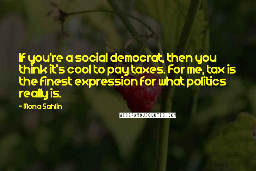 Mona Sahlin Quotes: If you're a social democrat, then you think it's cool to pay taxes. For me, tax is the finest expression for what politics really is.