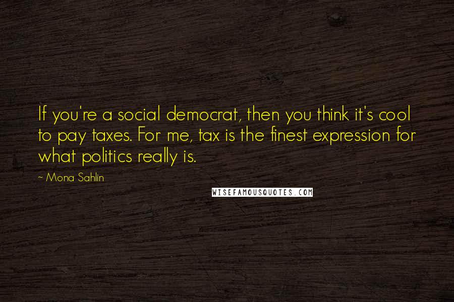 Mona Sahlin Quotes: If you're a social democrat, then you think it's cool to pay taxes. For me, tax is the finest expression for what politics really is.
