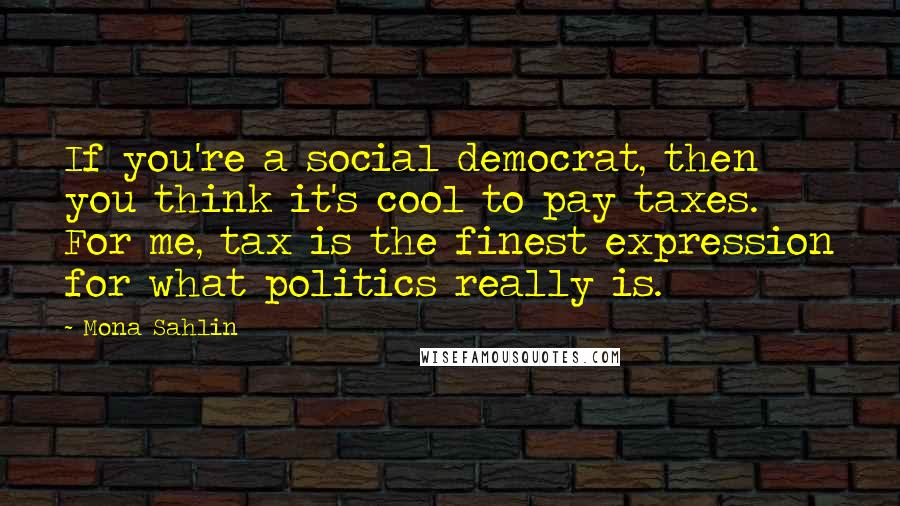 Mona Sahlin Quotes: If you're a social democrat, then you think it's cool to pay taxes. For me, tax is the finest expression for what politics really is.