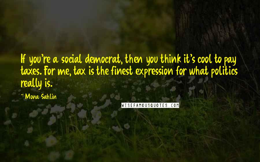 Mona Sahlin Quotes: If you're a social democrat, then you think it's cool to pay taxes. For me, tax is the finest expression for what politics really is.