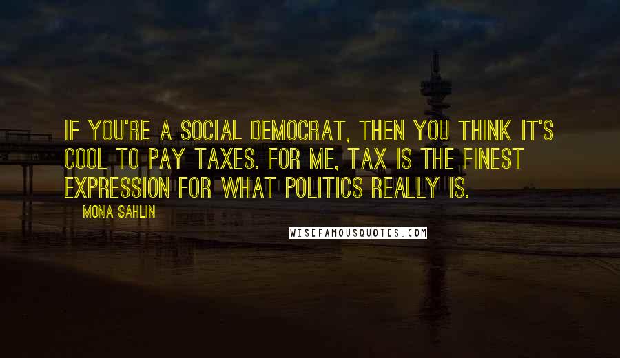 Mona Sahlin Quotes: If you're a social democrat, then you think it's cool to pay taxes. For me, tax is the finest expression for what politics really is.