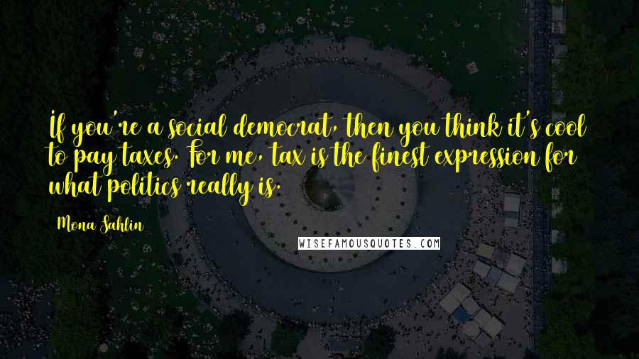 Mona Sahlin Quotes: If you're a social democrat, then you think it's cool to pay taxes. For me, tax is the finest expression for what politics really is.