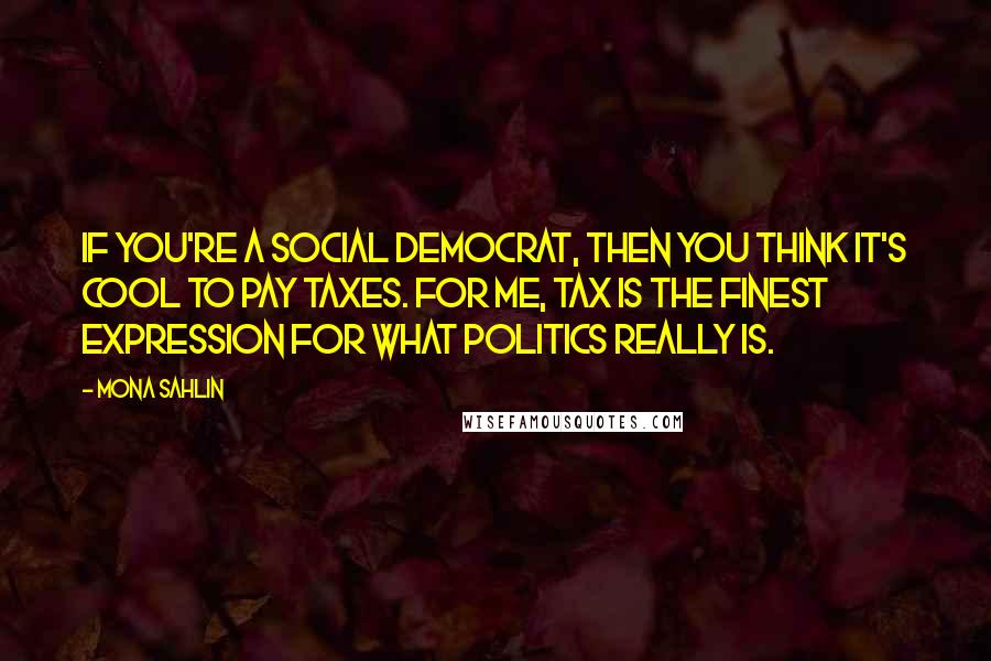 Mona Sahlin Quotes: If you're a social democrat, then you think it's cool to pay taxes. For me, tax is the finest expression for what politics really is.