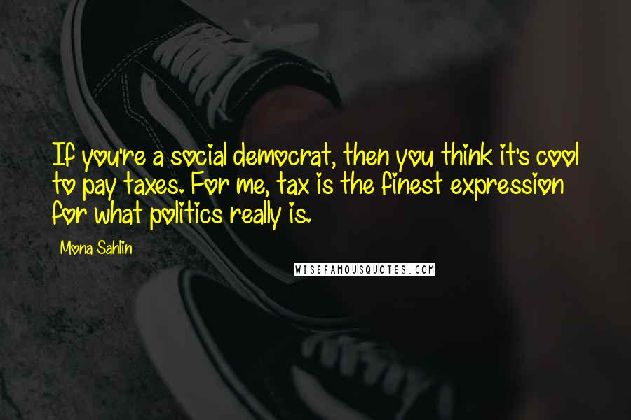 Mona Sahlin Quotes: If you're a social democrat, then you think it's cool to pay taxes. For me, tax is the finest expression for what politics really is.