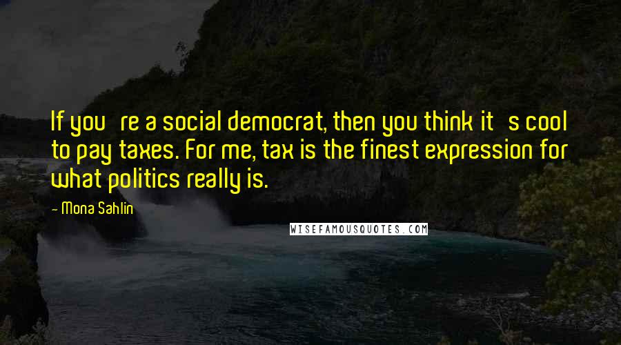 Mona Sahlin Quotes: If you're a social democrat, then you think it's cool to pay taxes. For me, tax is the finest expression for what politics really is.