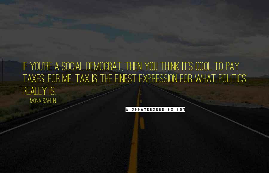 Mona Sahlin Quotes: If you're a social democrat, then you think it's cool to pay taxes. For me, tax is the finest expression for what politics really is.