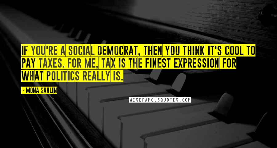 Mona Sahlin Quotes: If you're a social democrat, then you think it's cool to pay taxes. For me, tax is the finest expression for what politics really is.