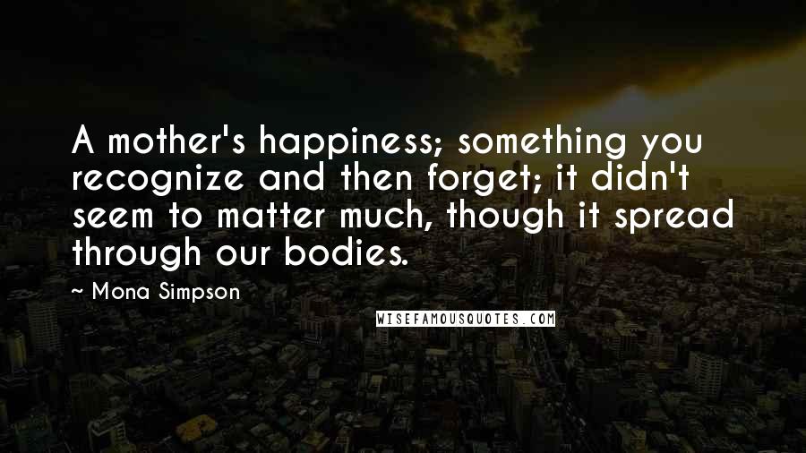 Mona Simpson Quotes: A mother's happiness; something you recognize and then forget; it didn't seem to matter much, though it spread through our bodies.