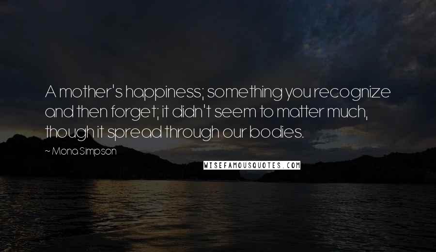 Mona Simpson Quotes: A mother's happiness; something you recognize and then forget; it didn't seem to matter much, though it spread through our bodies.