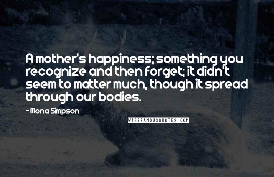 Mona Simpson Quotes: A mother's happiness; something you recognize and then forget; it didn't seem to matter much, though it spread through our bodies.