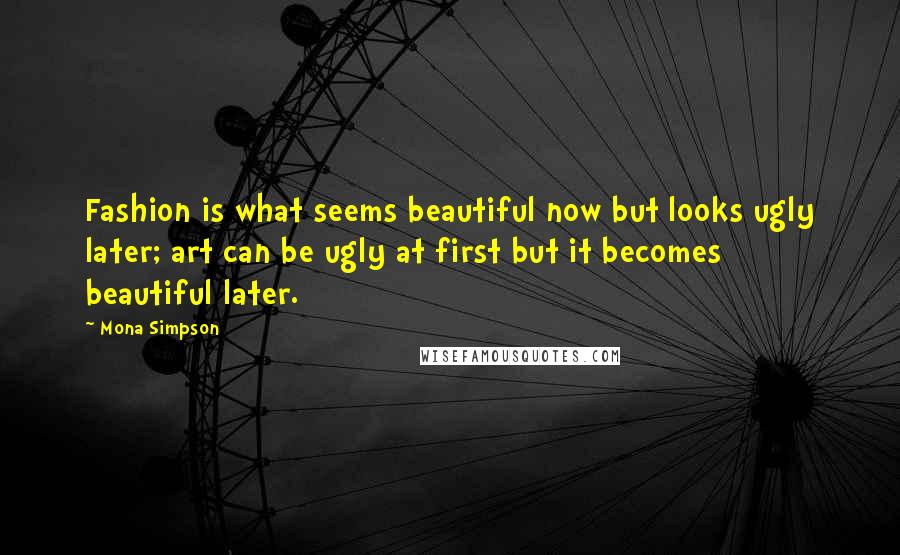 Mona Simpson Quotes: Fashion is what seems beautiful now but looks ugly later; art can be ugly at first but it becomes beautiful later.