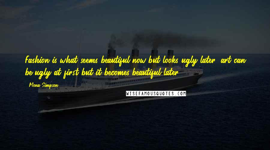 Mona Simpson Quotes: Fashion is what seems beautiful now but looks ugly later; art can be ugly at first but it becomes beautiful later.