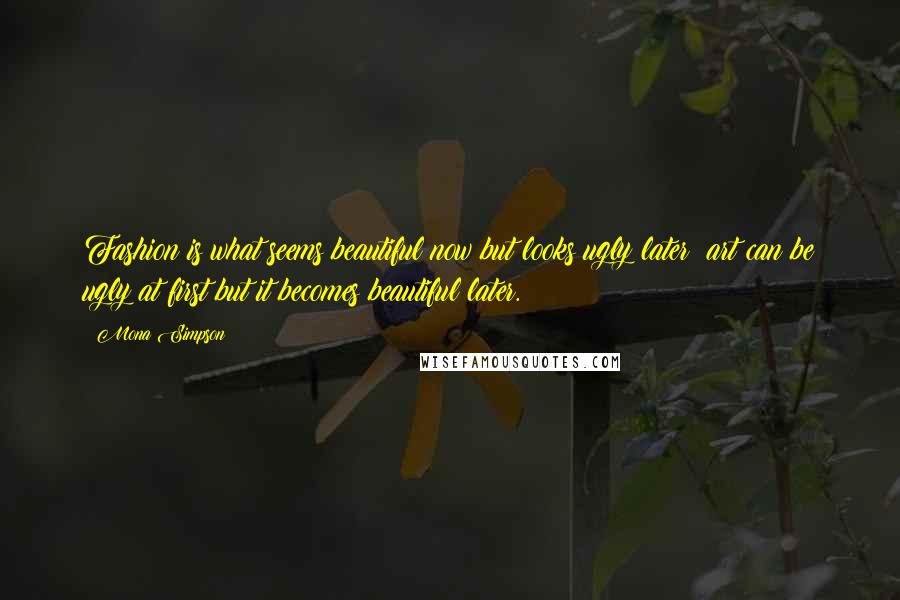 Mona Simpson Quotes: Fashion is what seems beautiful now but looks ugly later; art can be ugly at first but it becomes beautiful later.
