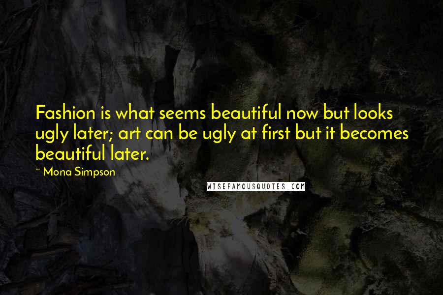 Mona Simpson Quotes: Fashion is what seems beautiful now but looks ugly later; art can be ugly at first but it becomes beautiful later.