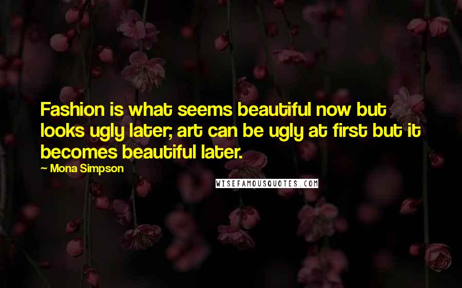 Mona Simpson Quotes: Fashion is what seems beautiful now but looks ugly later; art can be ugly at first but it becomes beautiful later.