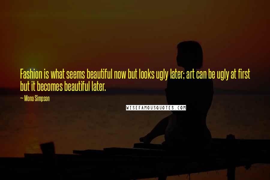 Mona Simpson Quotes: Fashion is what seems beautiful now but looks ugly later; art can be ugly at first but it becomes beautiful later.