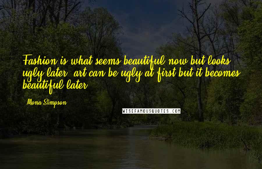 Mona Simpson Quotes: Fashion is what seems beautiful now but looks ugly later; art can be ugly at first but it becomes beautiful later.
