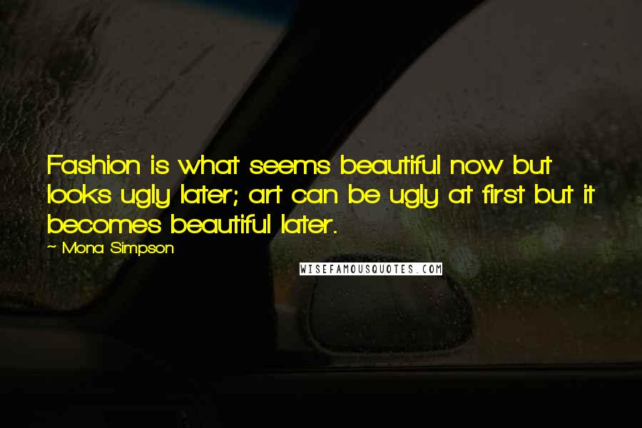 Mona Simpson Quotes: Fashion is what seems beautiful now but looks ugly later; art can be ugly at first but it becomes beautiful later.