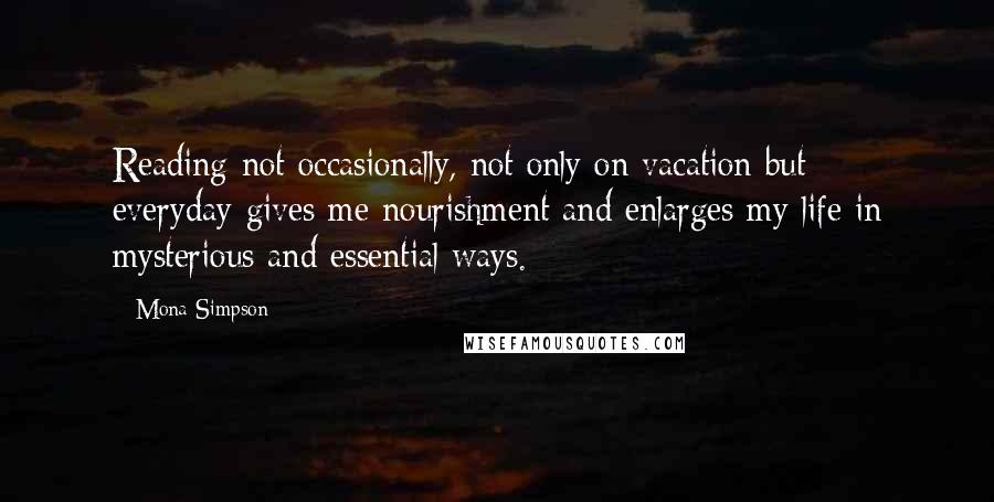 Mona Simpson Quotes: Reading-not occasionally, not only on vacation but everyday-gives me nourishment and enlarges my life in mysterious and essential ways.