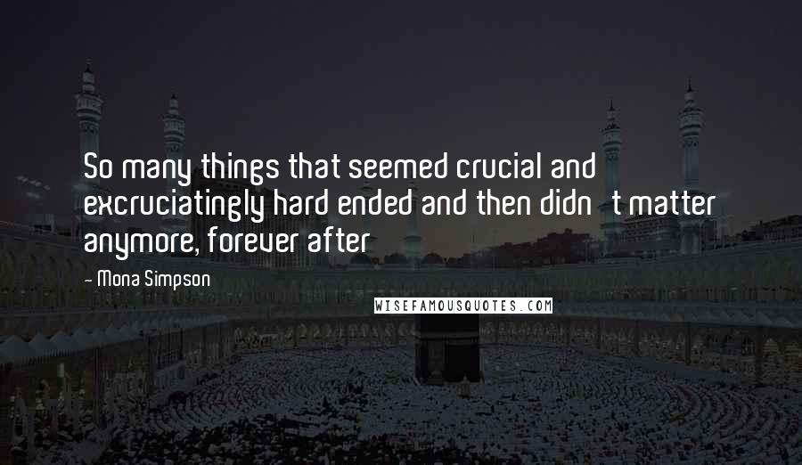 Mona Simpson Quotes: So many things that seemed crucial and excruciatingly hard ended and then didn't matter anymore, forever after