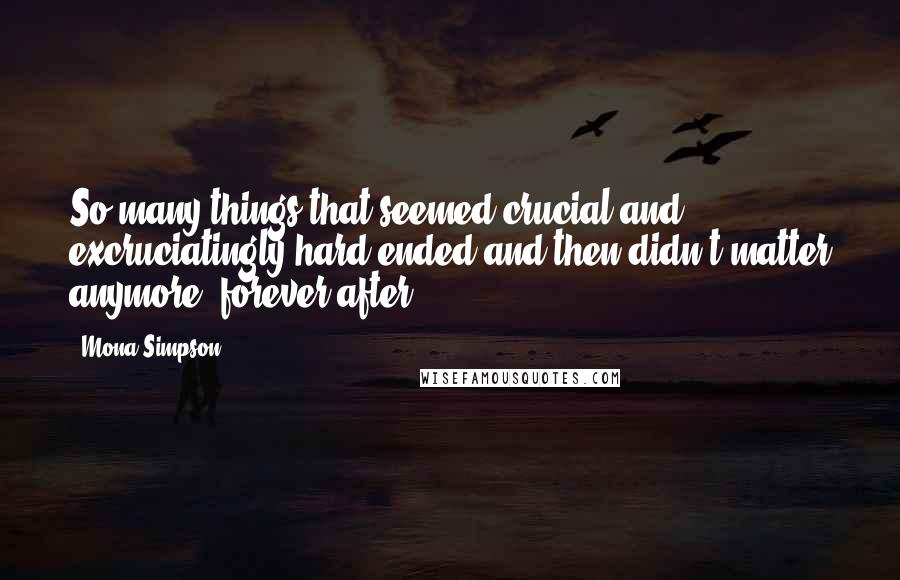 Mona Simpson Quotes: So many things that seemed crucial and excruciatingly hard ended and then didn't matter anymore, forever after