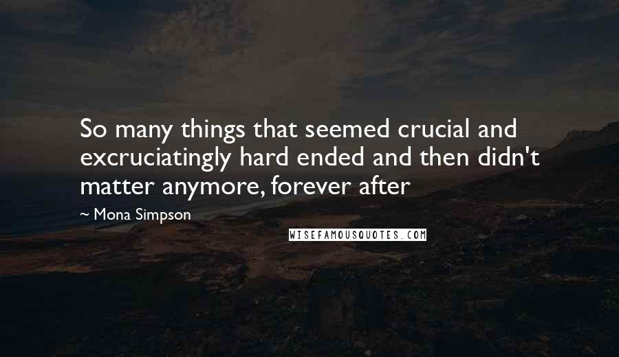 Mona Simpson Quotes: So many things that seemed crucial and excruciatingly hard ended and then didn't matter anymore, forever after