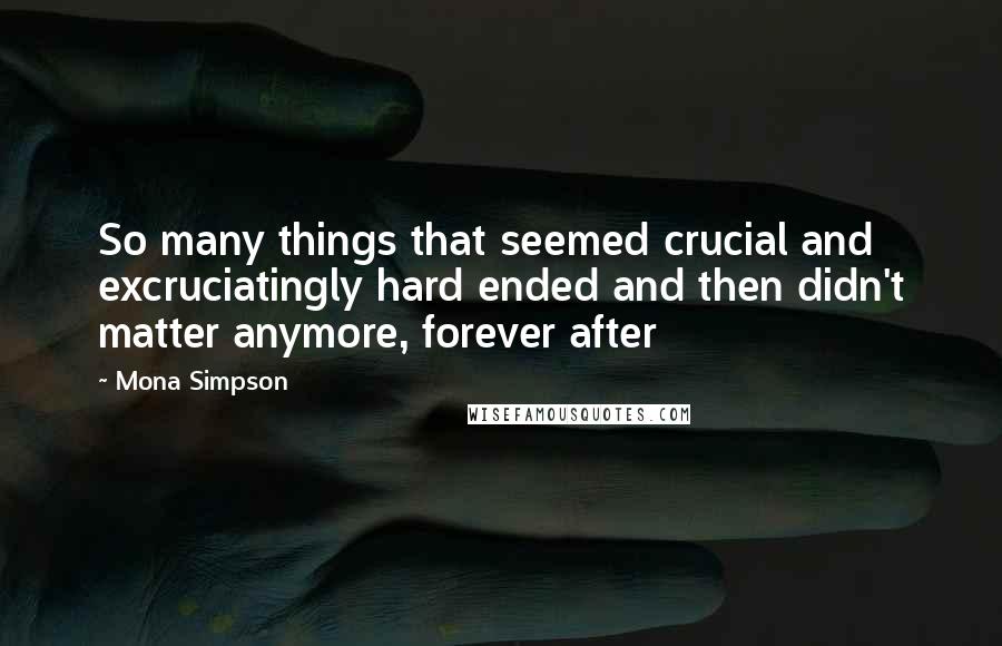 Mona Simpson Quotes: So many things that seemed crucial and excruciatingly hard ended and then didn't matter anymore, forever after