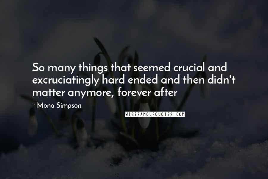 Mona Simpson Quotes: So many things that seemed crucial and excruciatingly hard ended and then didn't matter anymore, forever after