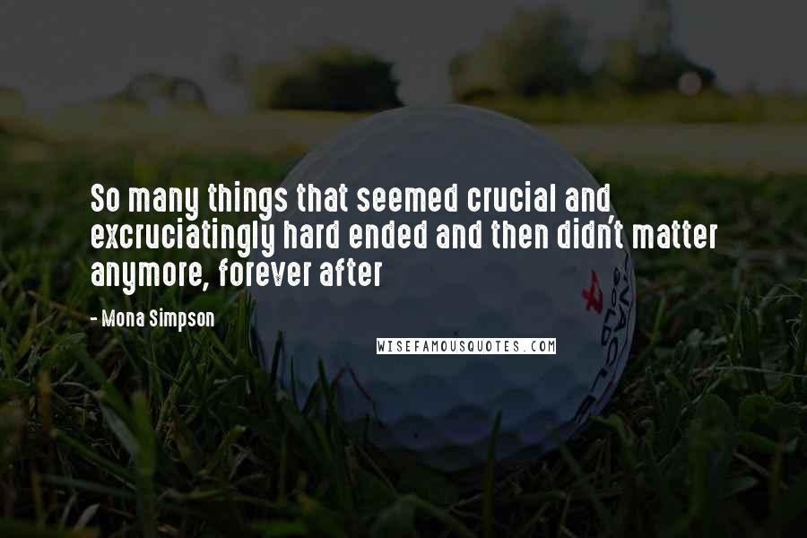 Mona Simpson Quotes: So many things that seemed crucial and excruciatingly hard ended and then didn't matter anymore, forever after