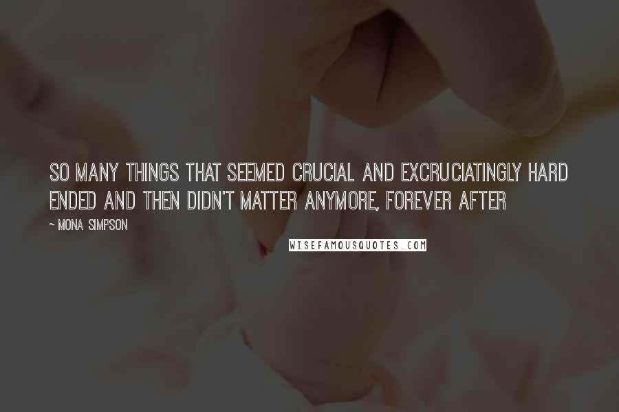 Mona Simpson Quotes: So many things that seemed crucial and excruciatingly hard ended and then didn't matter anymore, forever after