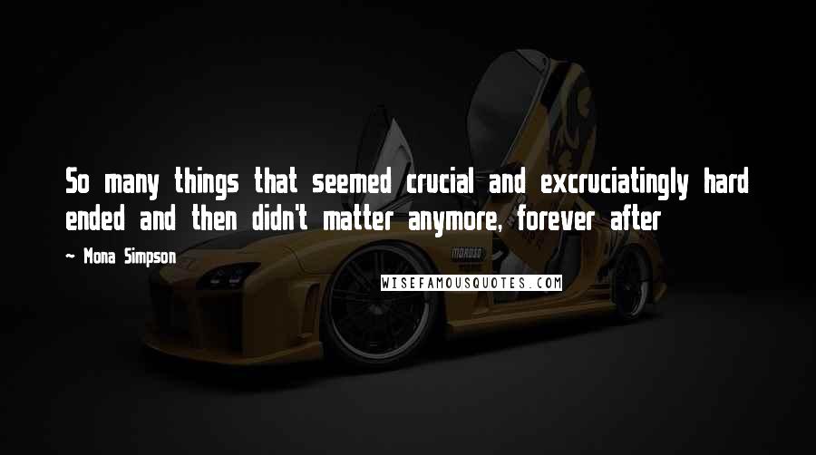 Mona Simpson Quotes: So many things that seemed crucial and excruciatingly hard ended and then didn't matter anymore, forever after