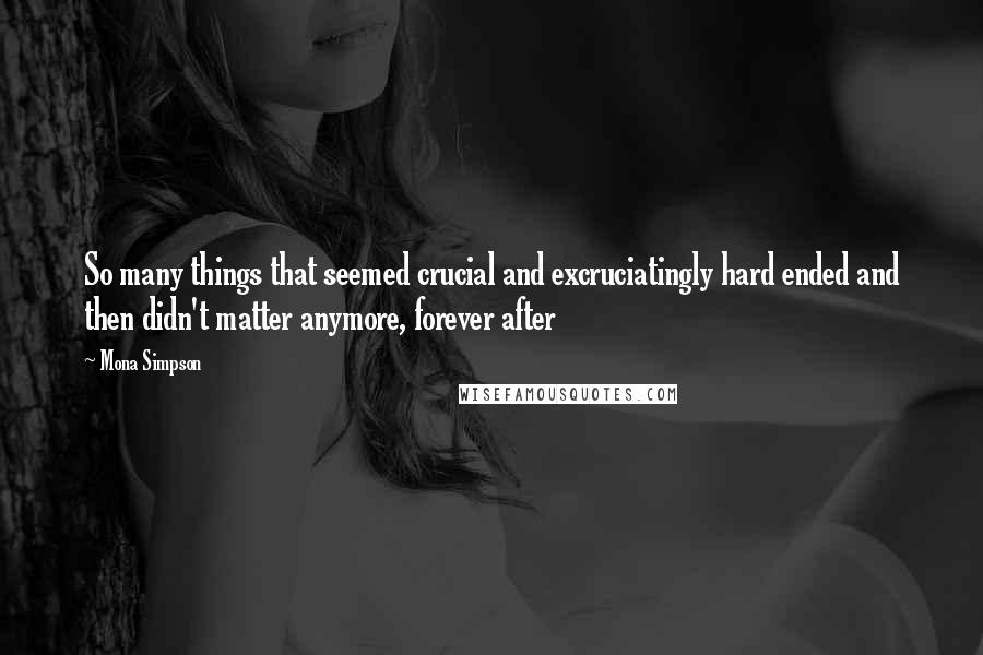 Mona Simpson Quotes: So many things that seemed crucial and excruciatingly hard ended and then didn't matter anymore, forever after